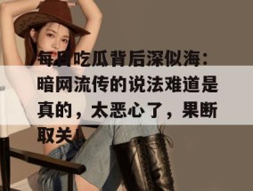 每日吃瓜背后深似海：暗网流传的说法难道是真的，太恶心了，果断取关！