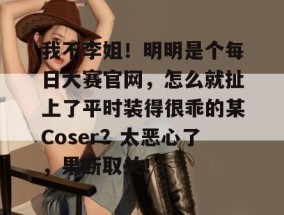 我不李姐！明明是个每日大赛官网，怎么就扯上了平时装得很乖的某Coser？太恶心了，果断取关！