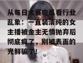 从每日大赛吃瓜看行业乱象：一直装清纯的女主播被金主无情抛弃后彻底疯了，别被表面的光鲜骗了！