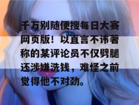千万别随便搜每日大赛网页版！以直言不讳著称的某评论员不仅劈腿还涉嫌洗钱，难怪之前觉得他不对劲。