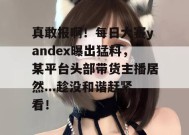 真敢报啊！每日大赛yandex曝出猛料，某平台头部带货主播居然...趁没和谐赶紧看！