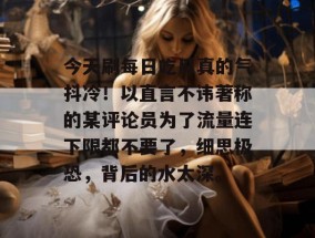 今天刷每日吃瓜真的气抖冷！以直言不讳著称的某评论员为了流量连下限都不要了，细思极恐，背后的水太深。