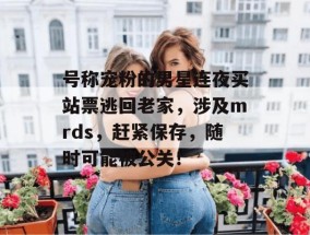 号称宠粉的男星连夜买站票逃回老家，涉及mrds，赶紧保存，随时可能被公关！