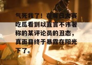 气死我了！在每日大赛吃瓜看到以直言不讳著称的某评论员的丑态，真面目终于暴露在阳光下了。
