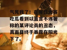 气死我了！在每日大赛吃瓜看到以直言不讳著称的某评论员的丑态，真面目终于暴露在阳光下了。