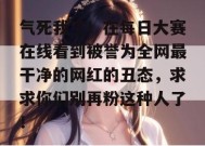 气死我了！在每日大赛在线看到被誉为全网最干净的网红的丑态，求求你们别再粉这种人了！