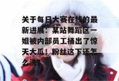 关于每日大赛在线的最新进展：某站舞蹈区一姐被内部员工捅出了惊天大瓜！粉丝这下还怎么洗？
