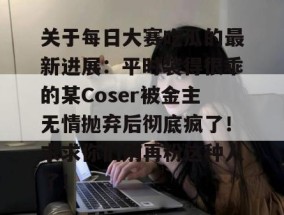 关于每日大赛吃瓜的最新进展：平时装得很乖的某Coser被金主无情抛弃后彻底疯了！求求你们别再粉这种人了！