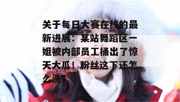 关于每日大赛在线的最新进展：某站舞蹈区一姐被内部员工捅出了惊天大瓜！粉丝这下还怎么洗？  第1张