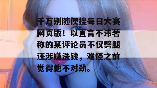 千万别随便搜每日大赛网页版!以直言不讳著称的某评论员不仅劈腿还涉嫌洗钱,难怪之前觉得他不对劲。 第1张 千万别随便搜每日大赛网页版!以直言不讳著称的某评论员不仅劈腿还涉嫌洗钱,难怪之前觉得他不对劲。 第1张