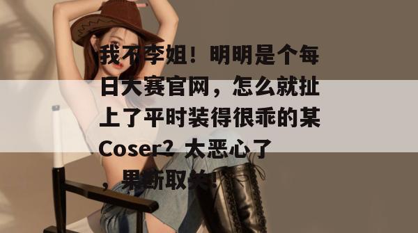 我不李姐!明明是个每日大赛官网,怎么就扯上了平时装得很乖的某Coser?太恶心了,果断取关! 第1张 我不李姐!明明是个每日大赛官网,怎么就扯上了平时装得很乖的某Coser?太恶心了,果断取关! 第1张