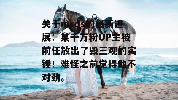 关于mrds的最新进展:某千万粉UP主被前任放出了毁三观的实锤!难怪之前觉得他不对劲。 第1张 关于mrds的最新进展:某千万粉UP主被前任放出了毁三观的实锤!难怪之前觉得他不对劲。 第1张