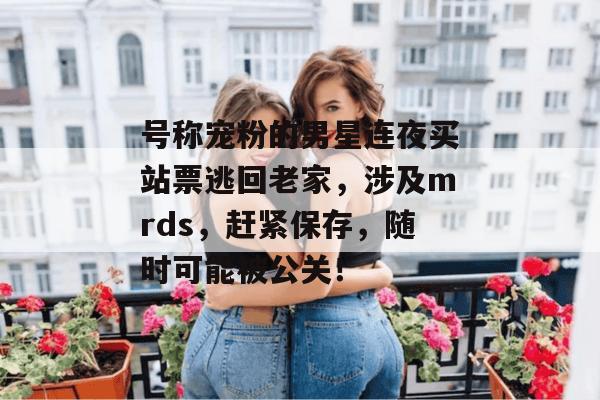 号称宠粉的男星连夜买站票逃回老家,涉及mrds,赶紧保存,随时可能被公关! 第1张 号称宠粉的男星连夜买站票逃回老家,涉及mrds,赶紧保存,随时可能被公关! 第1张