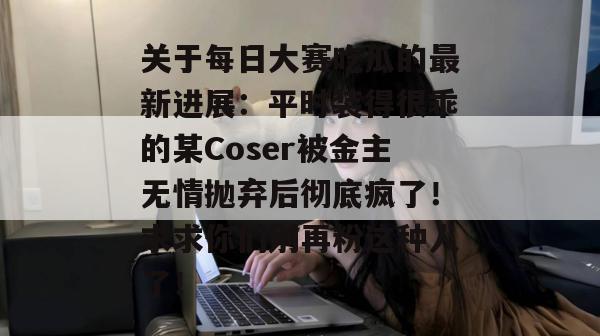 关于每日大赛吃瓜的最新进展:平时装得很乖的某Coser被金主无情抛弃后彻底疯了!求求你们别再粉这种人了! 第1张 关于每日大赛吃瓜的最新进展:平时装得很乖的某Coser被金主无情抛弃后彻底疯了!求求你们别再粉这种人了! 第1张