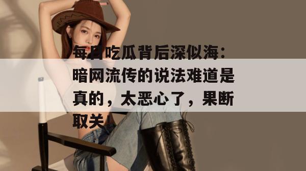 每日吃瓜背后深似海：暗网流传的说法难道是真的，太恶心了，果断取关！  第1张
