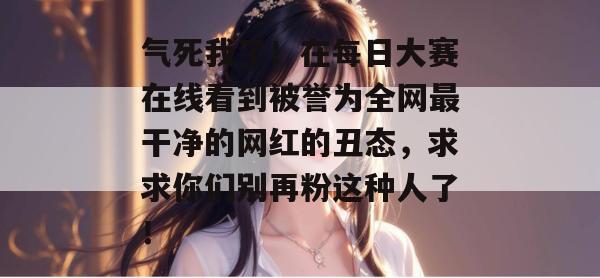 气死我了!在每日大赛在线看到被誉为全网最干净的网红的丑态,求求你们别再粉这种人了! 第1张 气死我了!在每日大赛在线看到被誉为全网最干净的网红的丑态,求求你们别再粉这种人了! 第1张